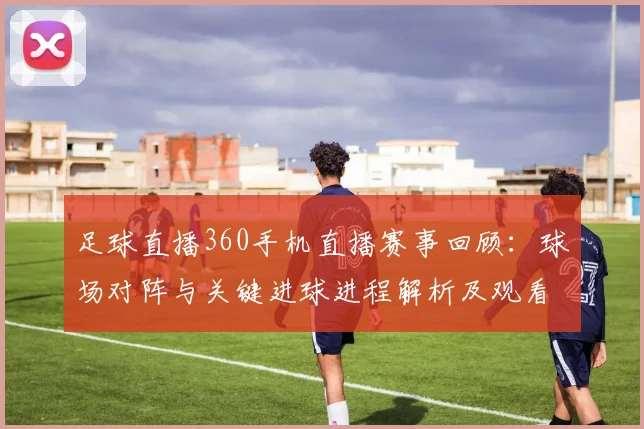 足球直播360手机直播赛事回顾：球场对阵与关键进球进程解析及观看要点
