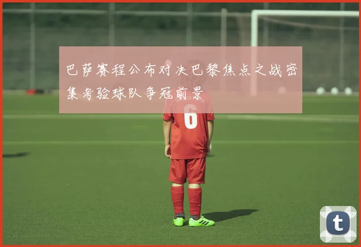 巴萨赛程公布对决巴黎焦点之战密集考验球队争冠前景