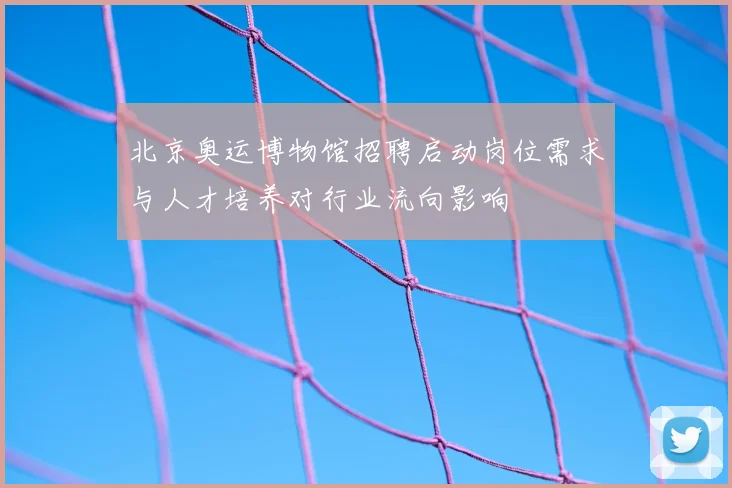北京奥运博物馆招聘启动岗位需求与人才培养对行业流向影响
