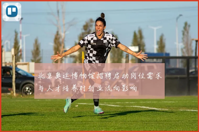 北京奥运博物馆招聘启动岗位需求与人才培养对行业流向影响