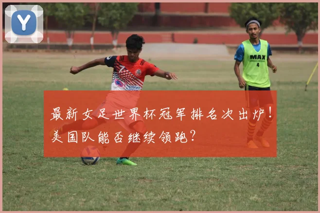 最新女足世界杯冠军排名次出炉！美国队能否继续领跑？