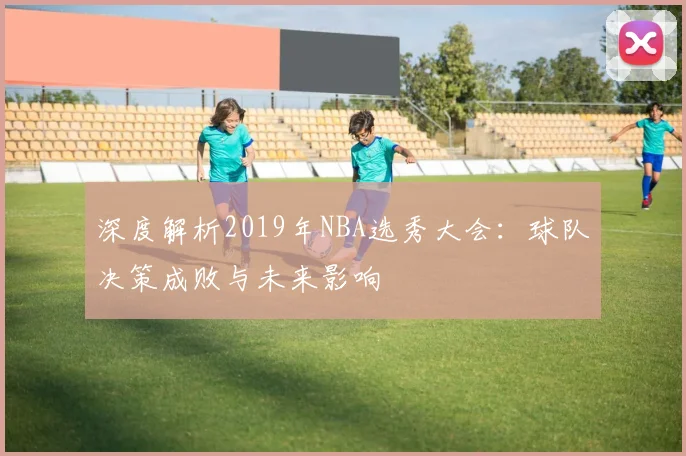 深度解析2019年NBA选秀大会:球队决策成败与未来影响